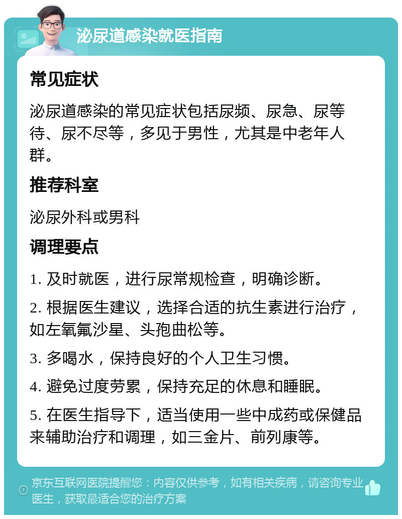 泌尿道感染就医指南 常见症状 泌尿道感染的常见症状包括尿频、尿急、尿等待、尿不尽等，多见于男性，尤其是中老年人群。 推荐科室 泌尿外科或男科 调理要点 1. 及时就医，进行尿常规检查，明确诊断。 2. 根据医生建议，选择合适的抗生素进行治疗，如左氧氟沙星、头孢曲松等。 3. 多喝水，保持良好的个人卫生习惯。 4. 避免过度劳累，保持充足的休息和睡眠。 5. 在医生指导下，适当使用一些中成药或保健品来辅助治疗和调理，如三金片、前列康等。