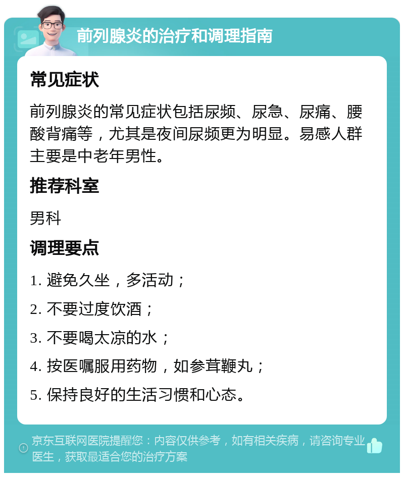 前列腺炎的治疗和调理指南 常见症状 前列腺炎的常见症状包括尿频、尿急、尿痛、腰酸背痛等，尤其是夜间尿频更为明显。易感人群主要是中老年男性。 推荐科室 男科 调理要点 1. 避免久坐，多活动； 2. 不要过度饮酒； 3. 不要喝太凉的水； 4. 按医嘱服用药物，如参茸鞭丸； 5. 保持良好的生活习惯和心态。