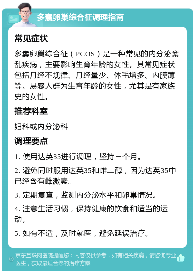 多囊卵巢综合征调理指南 常见症状 多囊卵巢综合征（PCOS）是一种常见的内分泌紊乱疾病，主要影响生育年龄的女性。其常见症状包括月经不规律、月经量少、体毛增多、内膜薄等。易感人群为生育年龄的女性，尤其是有家族史的女性。 推荐科室 妇科或内分泌科 调理要点 1. 使用达英35进行调理，坚持三个月。 2. 避免同时服用达英35和雌二醇，因为达英35中已经含有雌激素。 3. 定期复查，监测内分泌水平和卵巢情况。 4. 注意生活习惯，保持健康的饮食和适当的运动。 5. 如有不适，及时就医，避免延误治疗。