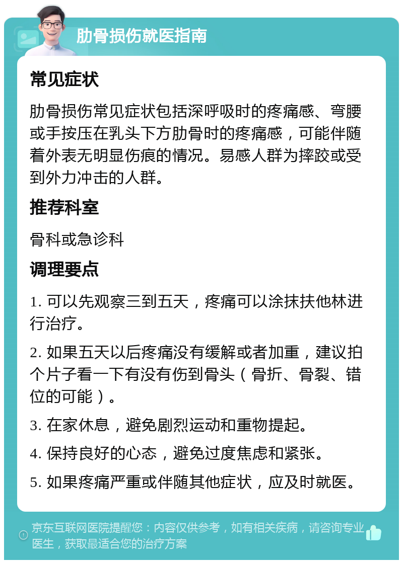 肋骨损伤就医指南 常见症状 肋骨损伤常见症状包括深呼吸时的疼痛感、弯腰或手按压在乳头下方肋骨时的疼痛感，可能伴随着外表无明显伤痕的情况。易感人群为摔跤或受到外力冲击的人群。 推荐科室 骨科或急诊科 调理要点 1. 可以先观察三到五天，疼痛可以涂抹扶他林进行治疗。 2. 如果五天以后疼痛没有缓解或者加重，建议拍个片子看一下有没有伤到骨头（骨折、骨裂、错位的可能）。 3. 在家休息，避免剧烈运动和重物提起。 4. 保持良好的心态，避免过度焦虑和紧张。 5. 如果疼痛严重或伴随其他症状，应及时就医。