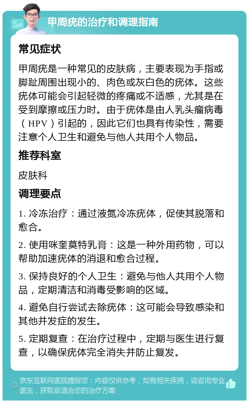 甲周疣的治疗和调理指南 常见症状 甲周疣是一种常见的皮肤病，主要表现为手指或脚趾周围出现小的、肉色或灰白色的疣体。这些疣体可能会引起轻微的疼痛或不适感，尤其是在受到摩擦或压力时。由于疣体是由人乳头瘤病毒（HPV）引起的，因此它们也具有传染性，需要注意个人卫生和避免与他人共用个人物品。 推荐科室 皮肤科 调理要点 1. 冷冻治疗：通过液氮冷冻疣体，促使其脱落和愈合。 2. 使用咪奎莫特乳膏：这是一种外用药物，可以帮助加速疣体的消退和愈合过程。 3. 保持良好的个人卫生：避免与他人共用个人物品，定期清洁和消毒受影响的区域。 4. 避免自行尝试去除疣体：这可能会导致感染和其他并发症的发生。 5. 定期复查：在治疗过程中，定期与医生进行复查，以确保疣体完全消失并防止复发。