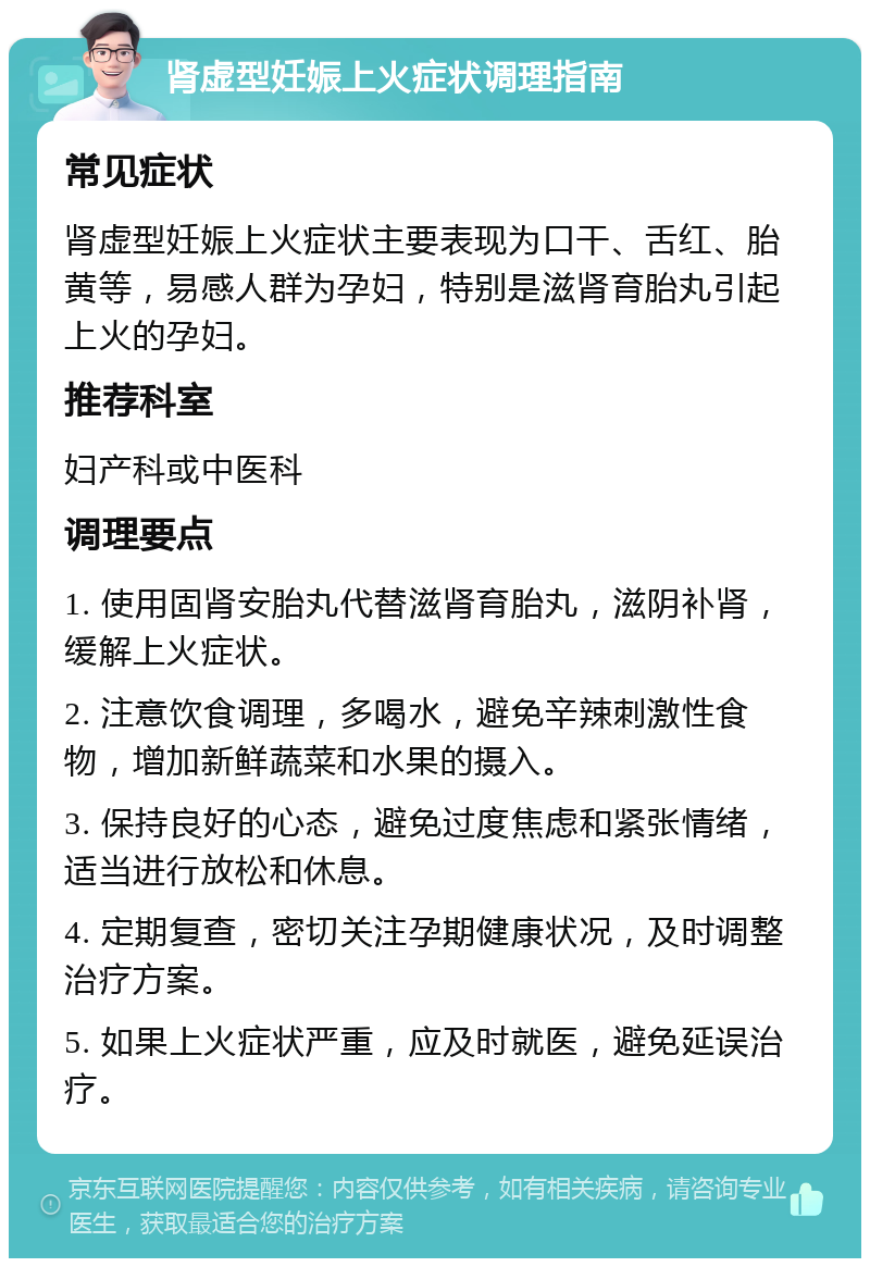 肾虚型妊娠上火症状调理指南 常见症状 肾虚型妊娠上火症状主要表现为口干、舌红、胎黄等，易感人群为孕妇，特别是滋肾育胎丸引起上火的孕妇。 推荐科室 妇产科或中医科 调理要点 1. 使用固肾安胎丸代替滋肾育胎丸，滋阴补肾，缓解上火症状。 2. 注意饮食调理，多喝水，避免辛辣刺激性食物，增加新鲜蔬菜和水果的摄入。 3. 保持良好的心态，避免过度焦虑和紧张情绪，适当进行放松和休息。 4. 定期复查，密切关注孕期健康状况，及时调整治疗方案。 5. 如果上火症状严重，应及时就医，避免延误治疗。