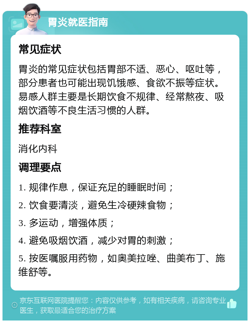 胃炎就医指南 常见症状 胃炎的常见症状包括胃部不适、恶心、呕吐等，部分患者也可能出现饥饿感、食欲不振等症状。易感人群主要是长期饮食不规律、经常熬夜、吸烟饮酒等不良生活习惯的人群。 推荐科室 消化内科 调理要点 1. 规律作息，保证充足的睡眠时间； 2. 饮食要清淡，避免生冷硬辣食物； 3. 多运动，增强体质； 4. 避免吸烟饮酒，减少对胃的刺激； 5. 按医嘱服用药物，如奥美拉唑、曲美布丁、施维舒等。