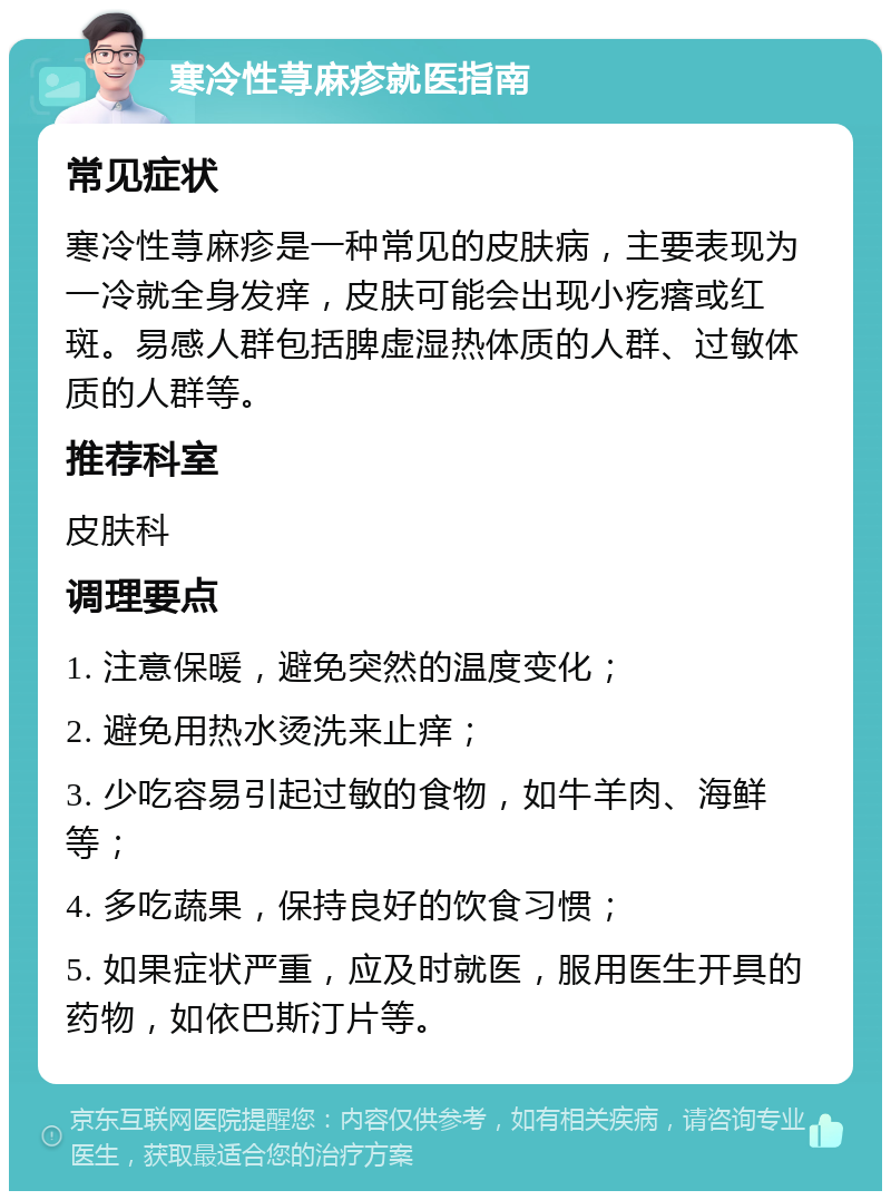 寒冷性荨麻疹就医指南 常见症状 寒冷性荨麻疹是一种常见的皮肤病，主要表现为一冷就全身发痒，皮肤可能会出现小疙瘩或红斑。易感人群包括脾虚湿热体质的人群、过敏体质的人群等。 推荐科室 皮肤科 调理要点 1. 注意保暖，避免突然的温度变化； 2. 避免用热水烫洗来止痒； 3. 少吃容易引起过敏的食物，如牛羊肉、海鲜等； 4. 多吃蔬果，保持良好的饮食习惯； 5. 如果症状严重，应及时就医，服用医生开具的药物，如依巴斯汀片等。