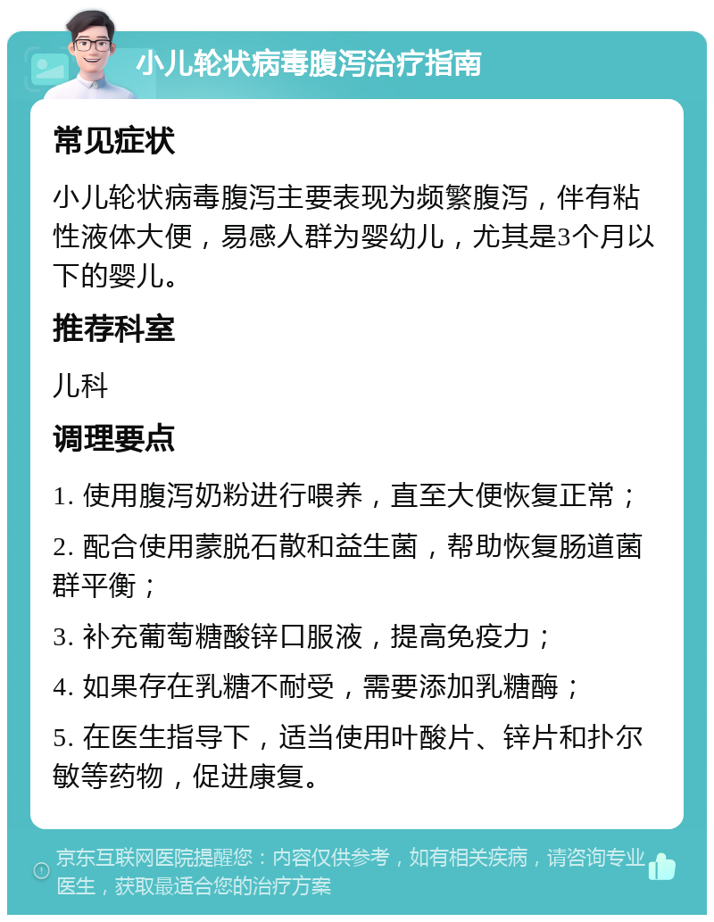 小儿轮状病毒腹泻治疗指南 常见症状 小儿轮状病毒腹泻主要表现为频繁腹泻，伴有粘性液体大便，易感人群为婴幼儿，尤其是3个月以下的婴儿。 推荐科室 儿科 调理要点 1. 使用腹泻奶粉进行喂养，直至大便恢复正常； 2. 配合使用蒙脱石散和益生菌，帮助恢复肠道菌群平衡； 3. 补充葡萄糖酸锌口服液，提高免疫力； 4. 如果存在乳糖不耐受，需要添加乳糖酶； 5. 在医生指导下，适当使用叶酸片、锌片和扑尔敏等药物，促进康复。