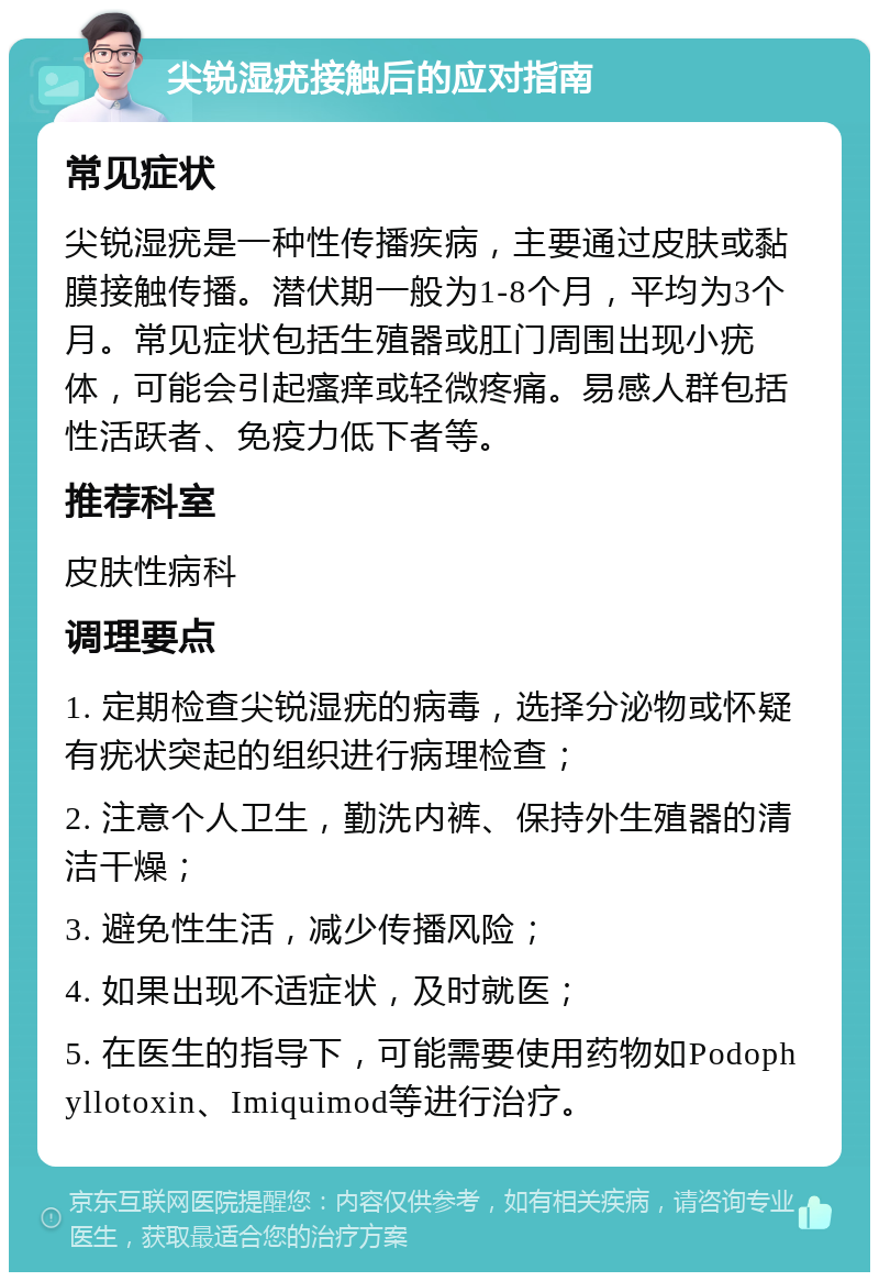 尖锐湿疣接触后的应对指南 常见症状 尖锐湿疣是一种性传播疾病，主要通过皮肤或黏膜接触传播。潜伏期一般为1-8个月，平均为3个月。常见症状包括生殖器或肛门周围出现小疣体，可能会引起瘙痒或轻微疼痛。易感人群包括性活跃者、免疫力低下者等。 推荐科室 皮肤性病科 调理要点 1. 定期检查尖锐湿疣的病毒，选择分泌物或怀疑有疣状突起的组织进行病理检查； 2. 注意个人卫生，勤洗内裤、保持外生殖器的清洁干燥； 3. 避免性生活，减少传播风险； 4. 如果出现不适症状，及时就医； 5. 在医生的指导下，可能需要使用药物如Podophyllotoxin、Imiquimod等进行治疗。