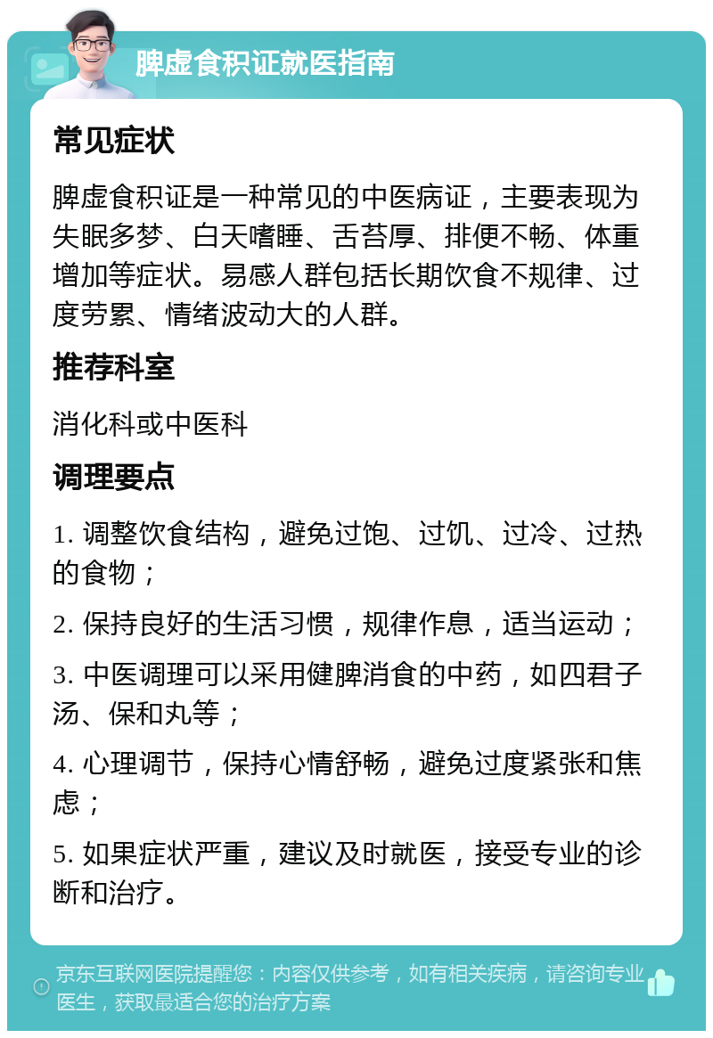 脾虚食积证就医指南 常见症状 脾虚食积证是一种常见的中医病证，主要表现为失眠多梦、白天嗜睡、舌苔厚、排便不畅、体重增加等症状。易感人群包括长期饮食不规律、过度劳累、情绪波动大的人群。 推荐科室 消化科或中医科 调理要点 1. 调整饮食结构，避免过饱、过饥、过冷、过热的食物； 2. 保持良好的生活习惯，规律作息，适当运动； 3. 中医调理可以采用健脾消食的中药，如四君子汤、保和丸等； 4. 心理调节，保持心情舒畅，避免过度紧张和焦虑； 5. 如果症状严重，建议及时就医，接受专业的诊断和治疗。