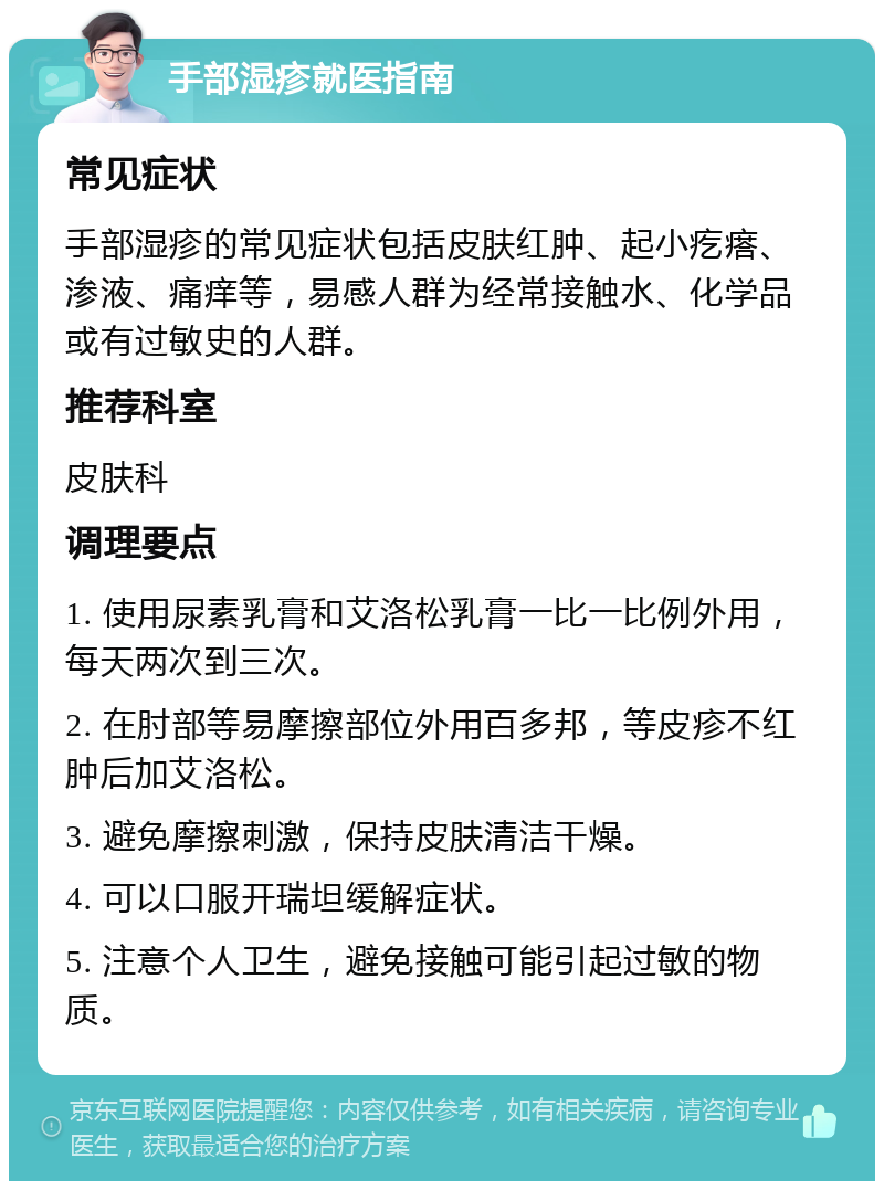 手部湿疹就医指南 常见症状 手部湿疹的常见症状包括皮肤红肿、起小疙瘩、渗液、痛痒等，易感人群为经常接触水、化学品或有过敏史的人群。 推荐科室 皮肤科 调理要点 1. 使用尿素乳膏和艾洛松乳膏一比一比例外用，每天两次到三次。 2. 在肘部等易摩擦部位外用百多邦，等皮疹不红肿后加艾洛松。 3. 避免摩擦刺激，保持皮肤清洁干燥。 4. 可以口服开瑞坦缓解症状。 5. 注意个人卫生，避免接触可能引起过敏的物质。