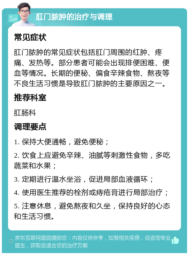 肛门脓肿的治疗与调理 常见症状 肛门脓肿的常见症状包括肛门周围的红肿、疼痛、发热等。部分患者可能会出现排便困难、便血等情况。长期的便秘、偏食辛辣食物、熬夜等不良生活习惯是导致肛门脓肿的主要原因之一。 推荐科室 肛肠科 调理要点 1. 保持大便通畅，避免便秘； 2. 饮食上应避免辛辣、油腻等刺激性食物，多吃蔬菜和水果； 3. 定期进行温水坐浴，促进局部血液循环； 4. 使用医生推荐的栓剂或痔疮膏进行局部治疗； 5. 注意休息，避免熬夜和久坐，保持良好的心态和生活习惯。