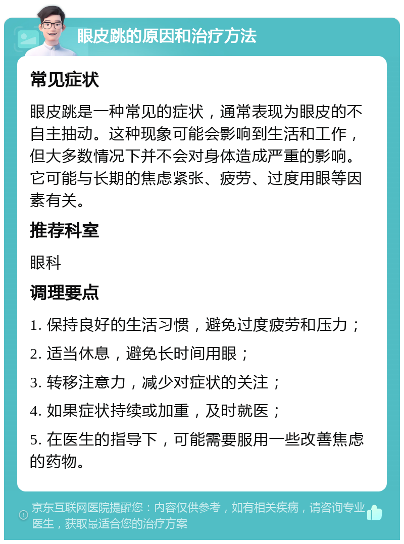 眼皮跳的原因和治疗方法 常见症状 眼皮跳是一种常见的症状，通常表现为眼皮的不自主抽动。这种现象可能会影响到生活和工作，但大多数情况下并不会对身体造成严重的影响。它可能与长期的焦虑紧张、疲劳、过度用眼等因素有关。 推荐科室 眼科 调理要点 1. 保持良好的生活习惯，避免过度疲劳和压力； 2. 适当休息，避免长时间用眼； 3. 转移注意力，减少对症状的关注； 4. 如果症状持续或加重，及时就医； 5. 在医生的指导下，可能需要服用一些改善焦虑的药物。