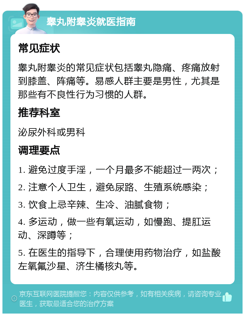 睾丸附睾炎就医指南 常见症状 睾丸附睾炎的常见症状包括睾丸隐痛、疼痛放射到膝盖、阵痛等。易感人群主要是男性，尤其是那些有不良性行为习惯的人群。 推荐科室 泌尿外科或男科 调理要点 1. 避免过度手淫，一个月最多不能超过一两次； 2. 注意个人卫生，避免尿路、生殖系统感染； 3. 饮食上忌辛辣、生冷、油腻食物； 4. 多运动，做一些有氧运动，如慢跑、提肛运动、深蹲等； 5. 在医生的指导下，合理使用药物治疗，如盐酸左氧氟沙星、济生橘核丸等。