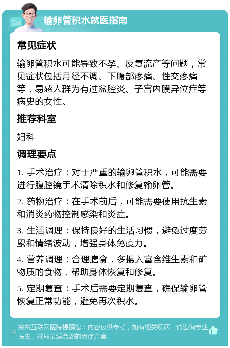 输卵管积水就医指南 常见症状 输卵管积水可能导致不孕、反复流产等问题，常见症状包括月经不调、下腹部疼痛、性交疼痛等，易感人群为有过盆腔炎、子宫内膜异位症等病史的女性。 推荐科室 妇科 调理要点 1. 手术治疗：对于严重的输卵管积水，可能需要进行腹腔镜手术清除积水和修复输卵管。 2. 药物治疗：在手术前后，可能需要使用抗生素和消炎药物控制感染和炎症。 3. 生活调理：保持良好的生活习惯，避免过度劳累和情绪波动，增强身体免疫力。 4. 营养调理：合理膳食，多摄入富含维生素和矿物质的食物，帮助身体恢复和修复。 5. 定期复查：手术后需要定期复查，确保输卵管恢复正常功能，避免再次积水。