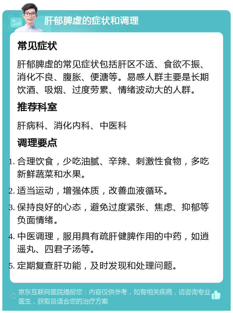 肝郁脾虚的症状和调理 常见症状 肝郁脾虚的常见症状包括肝区不适、食欲不振、消化不良、腹胀、便溏等。易感人群主要是长期饮酒、吸烟、过度劳累、情绪波动大的人群。 推荐科室 肝病科、消化内科、中医科 调理要点 合理饮食，少吃油腻、辛辣、刺激性食物，多吃新鲜蔬菜和水果。 适当运动，增强体质，改善血液循环。 保持良好的心态，避免过度紧张、焦虑、抑郁等负面情绪。 中医调理，服用具有疏肝健脾作用的中药，如逍遥丸、四君子汤等。 定期复查肝功能，及时发现和处理问题。