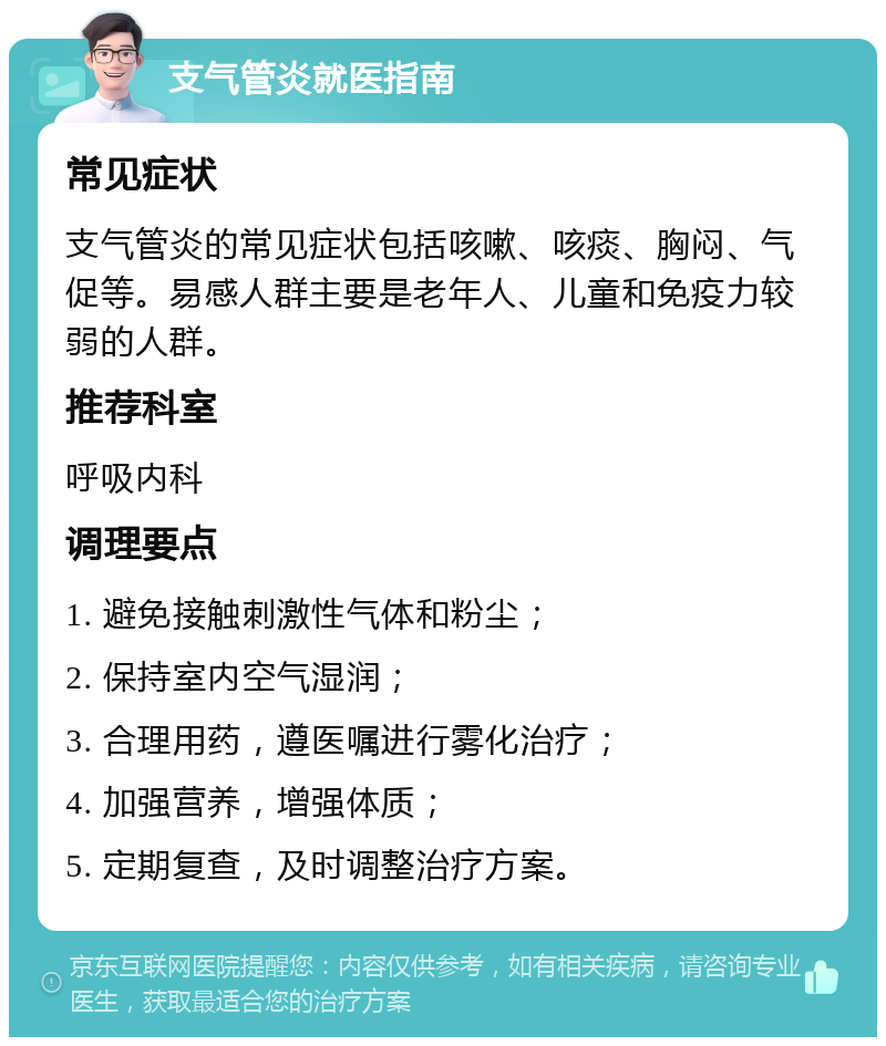 支气管炎就医指南 常见症状 支气管炎的常见症状包括咳嗽、咳痰、胸闷、气促等。易感人群主要是老年人、儿童和免疫力较弱的人群。 推荐科室 呼吸内科 调理要点 1. 避免接触刺激性气体和粉尘； 2. 保持室内空气湿润； 3. 合理用药，遵医嘱进行雾化治疗； 4. 加强营养，增强体质； 5. 定期复查，及时调整治疗方案。