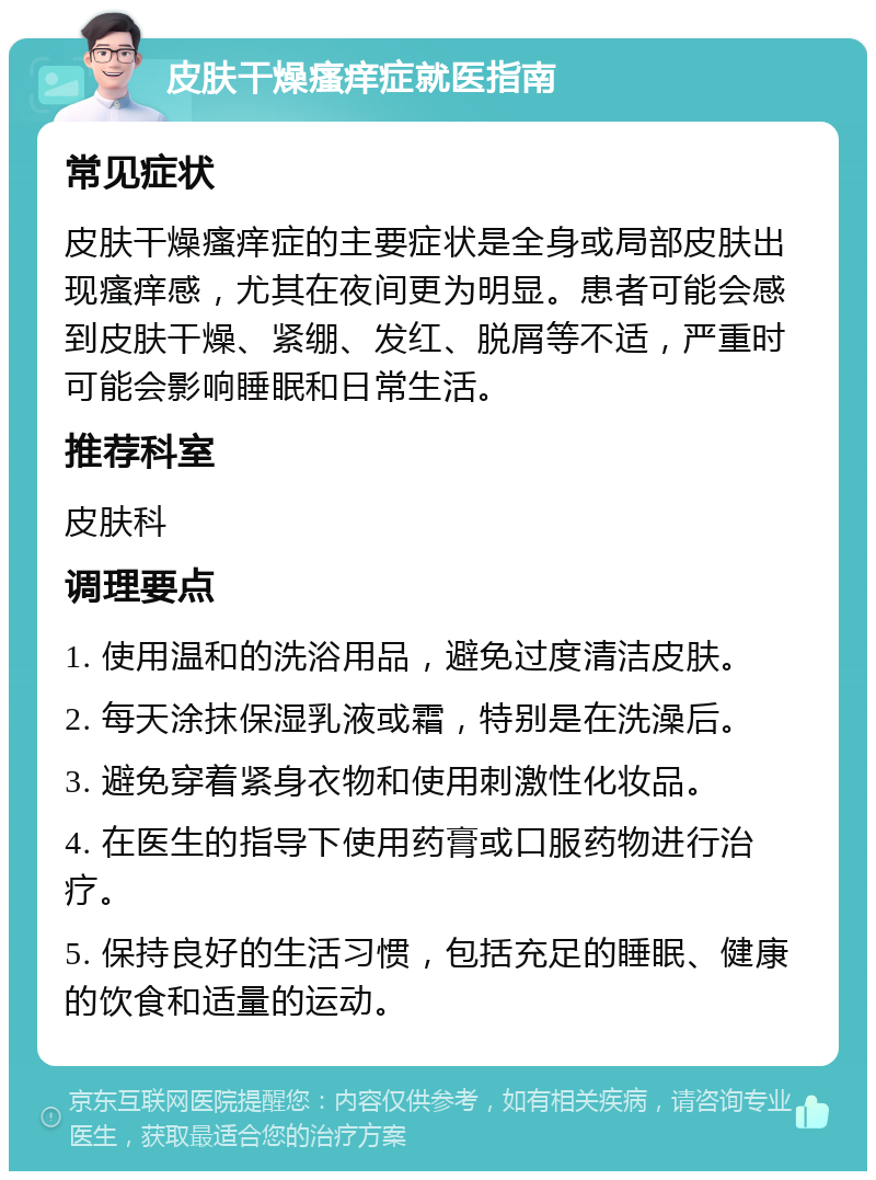 皮肤干燥瘙痒症就医指南 常见症状 皮肤干燥瘙痒症的主要症状是全身或局部皮肤出现瘙痒感，尤其在夜间更为明显。患者可能会感到皮肤干燥、紧绷、发红、脱屑等不适，严重时可能会影响睡眠和日常生活。 推荐科室 皮肤科 调理要点 1. 使用温和的洗浴用品，避免过度清洁皮肤。 2. 每天涂抹保湿乳液或霜，特别是在洗澡后。 3. 避免穿着紧身衣物和使用刺激性化妆品。 4. 在医生的指导下使用药膏或口服药物进行治疗。 5. 保持良好的生活习惯，包括充足的睡眠、健康的饮食和适量的运动。