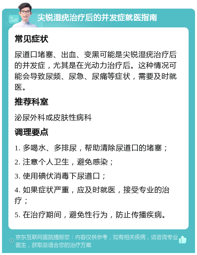 尖锐湿疣治疗后的并发症就医指南 常见症状 尿道口堵塞、出血、变黑可能是尖锐湿疣治疗后的并发症，尤其是在光动力治疗后。这种情况可能会导致尿频、尿急、尿痛等症状，需要及时就医。 推荐科室 泌尿外科或皮肤性病科 调理要点 1. 多喝水、多排尿，帮助清除尿道口的堵塞； 2. 注意个人卫生，避免感染； 3. 使用碘伏消毒下尿道口； 4. 如果症状严重，应及时就医，接受专业的治疗； 5. 在治疗期间，避免性行为，防止传播疾病。