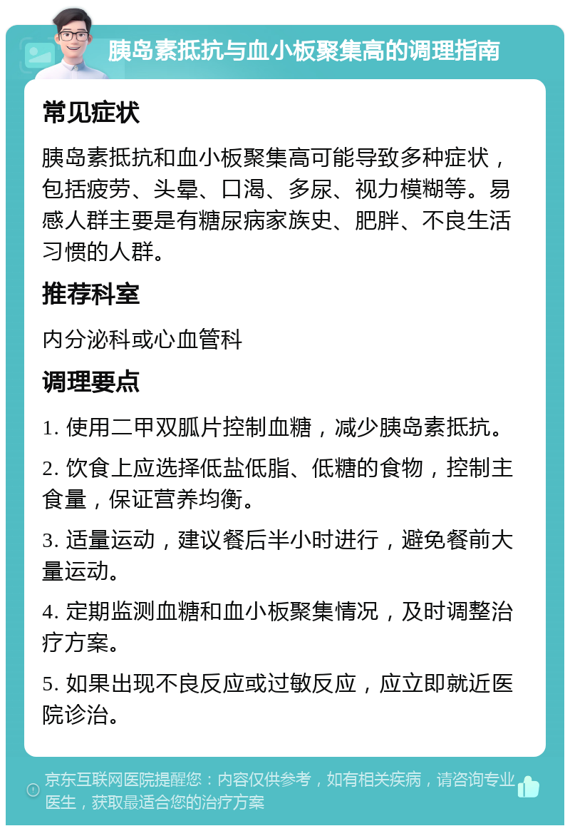 胰岛素抵抗与血小板聚集高的调理指南 常见症状 胰岛素抵抗和血小板聚集高可能导致多种症状，包括疲劳、头晕、口渴、多尿、视力模糊等。易感人群主要是有糖尿病家族史、肥胖、不良生活习惯的人群。 推荐科室 内分泌科或心血管科 调理要点 1. 使用二甲双胍片控制血糖，减少胰岛素抵抗。 2. 饮食上应选择低盐低脂、低糖的食物，控制主食量，保证营养均衡。 3. 适量运动，建议餐后半小时进行，避免餐前大量运动。 4. 定期监测血糖和血小板聚集情况，及时调整治疗方案。 5. 如果出现不良反应或过敏反应，应立即就近医院诊治。