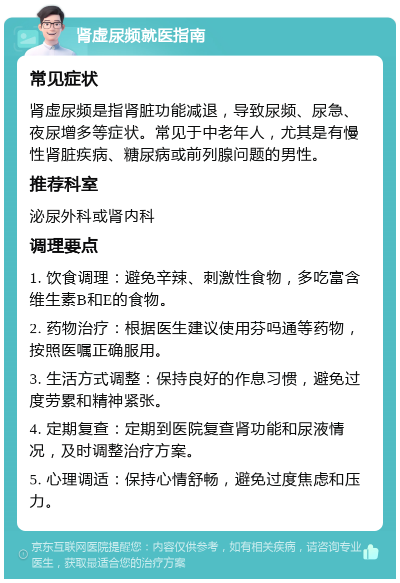 肾虚尿频就医指南 常见症状 肾虚尿频是指肾脏功能减退，导致尿频、尿急、夜尿增多等症状。常见于中老年人，尤其是有慢性肾脏疾病、糖尿病或前列腺问题的男性。 推荐科室 泌尿外科或肾内科 调理要点 1. 饮食调理：避免辛辣、刺激性食物，多吃富含维生素B和E的食物。 2. 药物治疗：根据医生建议使用芬吗通等药物，按照医嘱正确服用。 3. 生活方式调整：保持良好的作息习惯，避免过度劳累和精神紧张。 4. 定期复查：定期到医院复查肾功能和尿液情况，及时调整治疗方案。 5. 心理调适：保持心情舒畅，避免过度焦虑和压力。