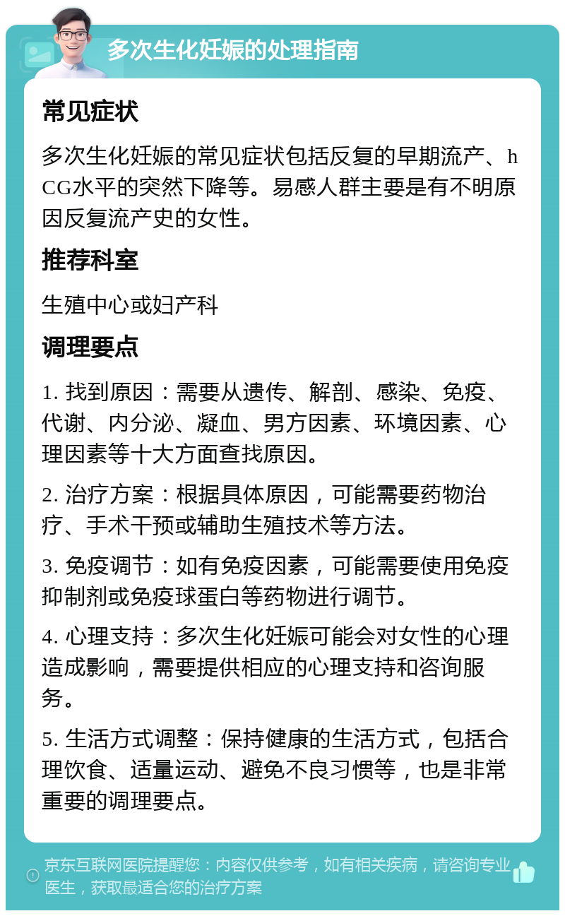 多次生化妊娠的处理指南 常见症状 多次生化妊娠的常见症状包括反复的早期流产、hCG水平的突然下降等。易感人群主要是有不明原因反复流产史的女性。 推荐科室 生殖中心或妇产科 调理要点 1. 找到原因：需要从遗传、解剖、感染、免疫、代谢、内分泌、凝血、男方因素、环境因素、心理因素等十大方面查找原因。 2. 治疗方案：根据具体原因，可能需要药物治疗、手术干预或辅助生殖技术等方法。 3. 免疫调节：如有免疫因素，可能需要使用免疫抑制剂或免疫球蛋白等药物进行调节。 4. 心理支持：多次生化妊娠可能会对女性的心理造成影响，需要提供相应的心理支持和咨询服务。 5. 生活方式调整：保持健康的生活方式，包括合理饮食、适量运动、避免不良习惯等，也是非常重要的调理要点。