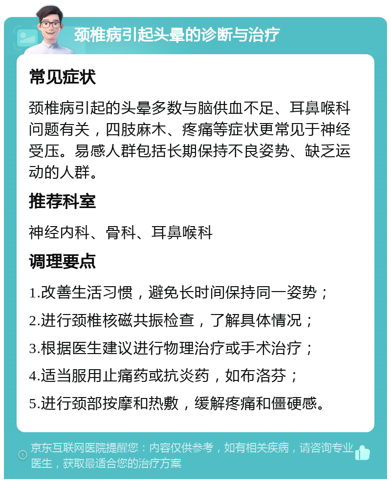 颈椎病引起头晕的诊断与治疗 常见症状 颈椎病引起的头晕多数与脑供血不足、耳鼻喉科问题有关，四肢麻木、疼痛等症状更常见于神经受压。易感人群包括长期保持不良姿势、缺乏运动的人群。 推荐科室 神经内科、骨科、耳鼻喉科 调理要点 1.改善生活习惯，避免长时间保持同一姿势； 2.进行颈椎核磁共振检查，了解具体情况； 3.根据医生建议进行物理治疗或手术治疗； 4.适当服用止痛药或抗炎药，如布洛芬； 5.进行颈部按摩和热敷，缓解疼痛和僵硬感。