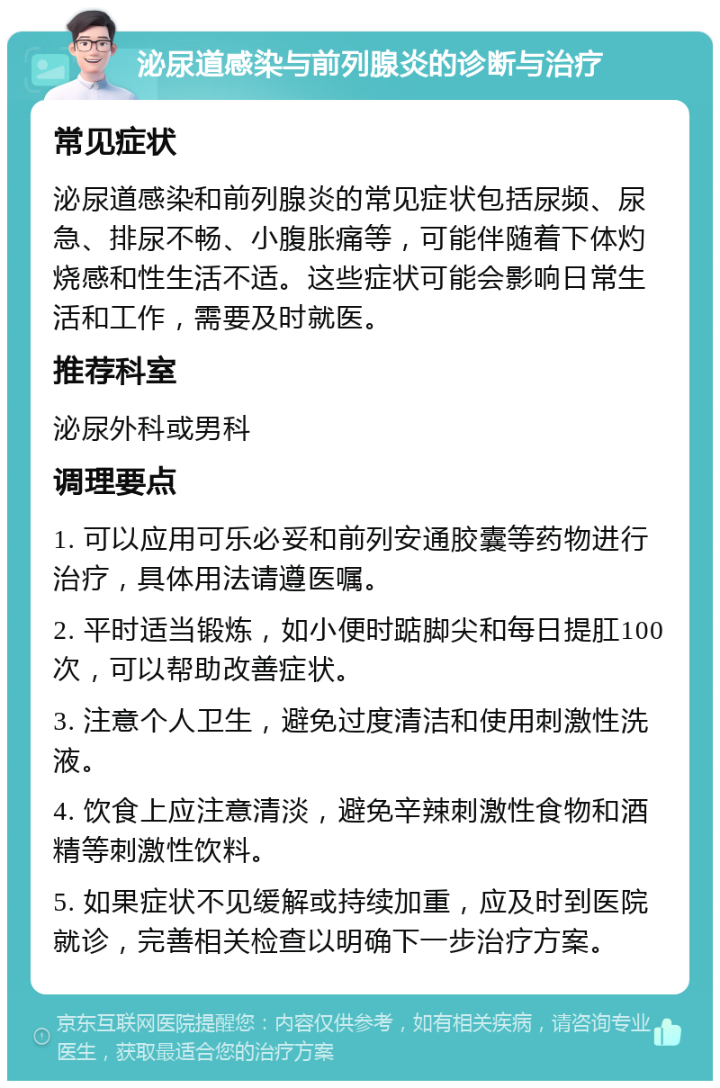 泌尿道感染与前列腺炎的诊断与治疗 常见症状 泌尿道感染和前列腺炎的常见症状包括尿频、尿急、排尿不畅、小腹胀痛等，可能伴随着下体灼烧感和性生活不适。这些症状可能会影响日常生活和工作，需要及时就医。 推荐科室 泌尿外科或男科 调理要点 1. 可以应用可乐必妥和前列安通胶囊等药物进行治疗，具体用法请遵医嘱。 2. 平时适当锻炼，如小便时踮脚尖和每日提肛100次，可以帮助改善症状。 3. 注意个人卫生，避免过度清洁和使用刺激性洗液。 4. 饮食上应注意清淡，避免辛辣刺激性食物和酒精等刺激性饮料。 5. 如果症状不见缓解或持续加重，应及时到医院就诊，完善相关检查以明确下一步治疗方案。