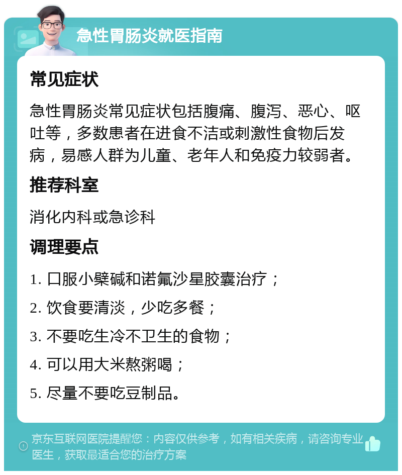 急性胃肠炎就医指南 常见症状 急性胃肠炎常见症状包括腹痛、腹泻、恶心、呕吐等，多数患者在进食不洁或刺激性食物后发病，易感人群为儿童、老年人和免疫力较弱者。 推荐科室 消化内科或急诊科 调理要点 1. 口服小檗碱和诺氟沙星胶囊治疗； 2. 饮食要清淡，少吃多餐； 3. 不要吃生冷不卫生的食物； 4. 可以用大米熬粥喝； 5. 尽量不要吃豆制品。