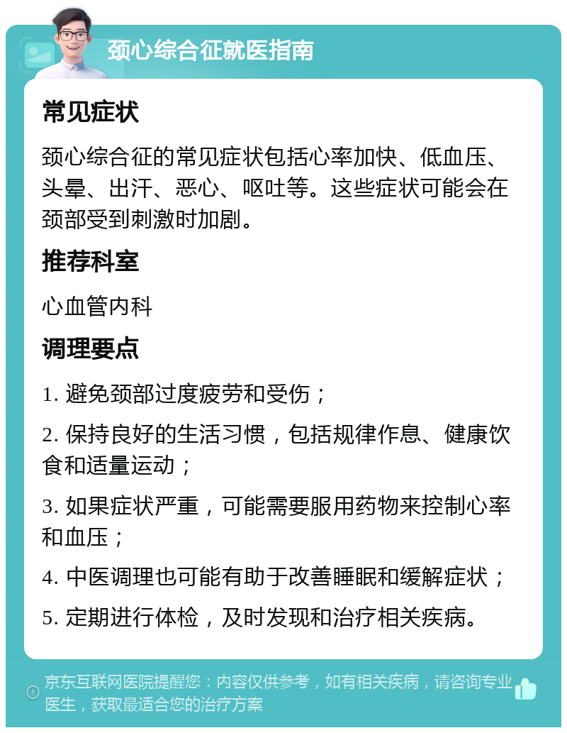 颈心综合征就医指南 常见症状 颈心综合征的常见症状包括心率加快、低血压、头晕、出汗、恶心、呕吐等。这些症状可能会在颈部受到刺激时加剧。 推荐科室 心血管内科 调理要点 1. 避免颈部过度疲劳和受伤； 2. 保持良好的生活习惯，包括规律作息、健康饮食和适量运动； 3. 如果症状严重，可能需要服用药物来控制心率和血压； 4. 中医调理也可能有助于改善睡眠和缓解症状； 5. 定期进行体检，及时发现和治疗相关疾病。