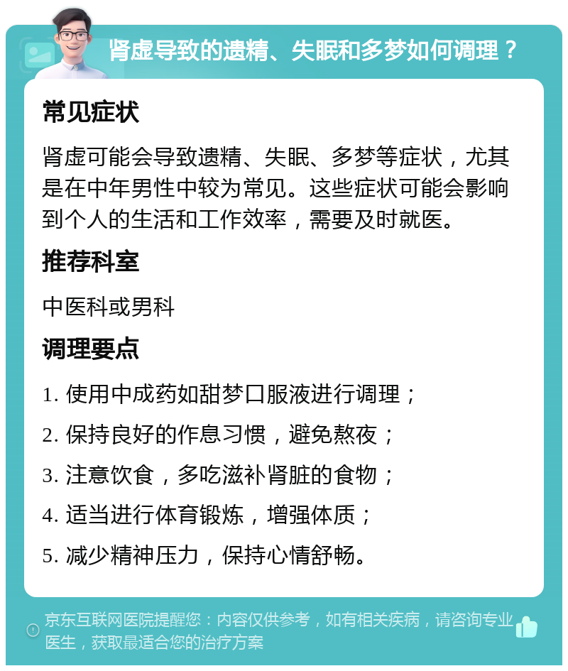 肾虚导致的遗精、失眠和多梦如何调理？ 常见症状 肾虚可能会导致遗精、失眠、多梦等症状，尤其是在中年男性中较为常见。这些症状可能会影响到个人的生活和工作效率，需要及时就医。 推荐科室 中医科或男科 调理要点 1. 使用中成药如甜梦口服液进行调理； 2. 保持良好的作息习惯，避免熬夜； 3. 注意饮食，多吃滋补肾脏的食物； 4. 适当进行体育锻炼，增强体质； 5. 减少精神压力，保持心情舒畅。