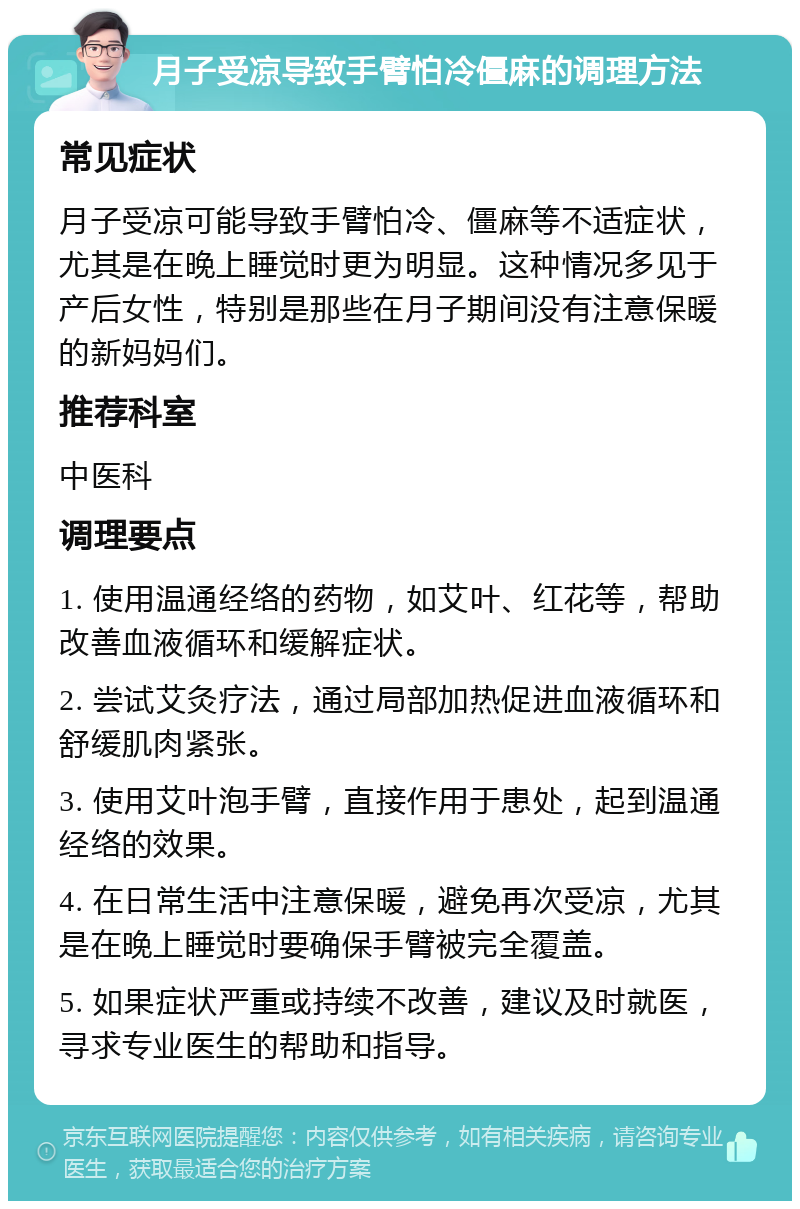 月子受凉导致手臂怕冷僵麻的调理方法 常见症状 月子受凉可能导致手臂怕冷、僵麻等不适症状，尤其是在晚上睡觉时更为明显。这种情况多见于产后女性，特别是那些在月子期间没有注意保暖的新妈妈们。 推荐科室 中医科 调理要点 1. 使用温通经络的药物，如艾叶、红花等，帮助改善血液循环和缓解症状。 2. 尝试艾灸疗法，通过局部加热促进血液循环和舒缓肌肉紧张。 3. 使用艾叶泡手臂，直接作用于患处，起到温通经络的效果。 4. 在日常生活中注意保暖，避免再次受凉，尤其是在晚上睡觉时要确保手臂被完全覆盖。 5. 如果症状严重或持续不改善，建议及时就医，寻求专业医生的帮助和指导。