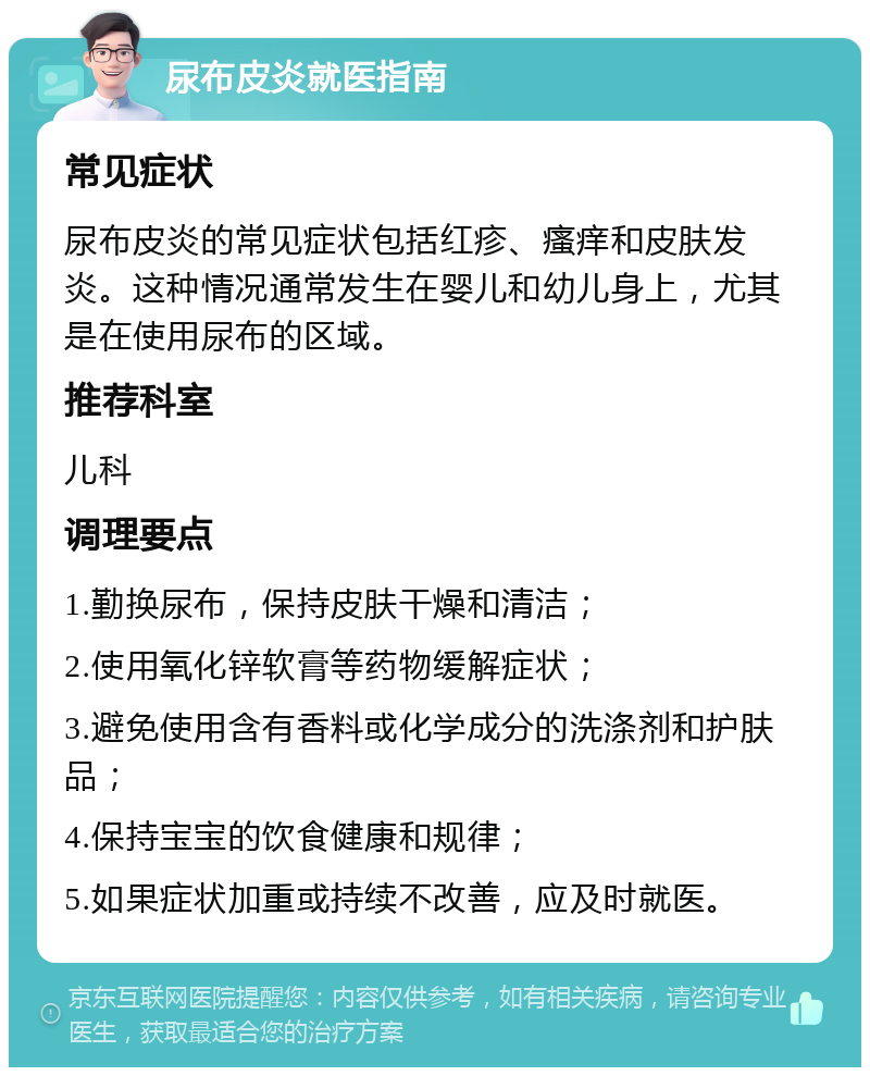 尿布皮炎就医指南 常见症状 尿布皮炎的常见症状包括红疹、瘙痒和皮肤发炎。这种情况通常发生在婴儿和幼儿身上，尤其是在使用尿布的区域。 推荐科室 儿科 调理要点 1.勤换尿布，保持皮肤干燥和清洁； 2.使用氧化锌软膏等药物缓解症状； 3.避免使用含有香料或化学成分的洗涤剂和护肤品； 4.保持宝宝的饮食健康和规律； 5.如果症状加重或持续不改善，应及时就医。