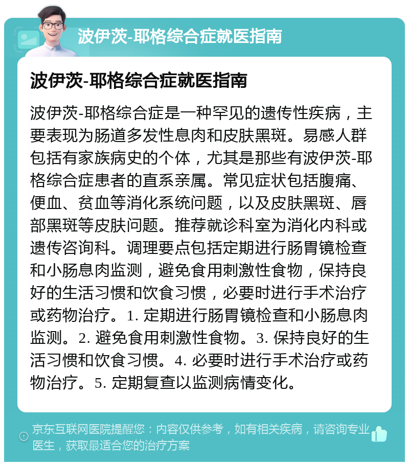 波伊茨-耶格综合症就医指南 波伊茨-耶格综合症就医指南 波伊茨-耶格综合症是一种罕见的遗传性疾病，主要表现为肠道多发性息肉和皮肤黑斑。易感人群包括有家族病史的个体，尤其是那些有波伊茨-耶格综合症患者的直系亲属。常见症状包括腹痛、便血、贫血等消化系统问题，以及皮肤黑斑、唇部黑斑等皮肤问题。推荐就诊科室为消化内科或遗传咨询科。调理要点包括定期进行肠胃镜检查和小肠息肉监测，避免食用刺激性食物，保持良好的生活习惯和饮食习惯，必要时进行手术治疗或药物治疗。1. 定期进行肠胃镜检查和小肠息肉监测。2. 避免食用刺激性食物。3. 保持良好的生活习惯和饮食习惯。4. 必要时进行手术治疗或药物治疗。5. 定期复查以监测病情变化。