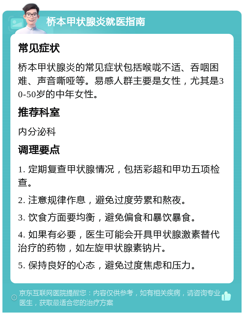 桥本甲状腺炎就医指南 常见症状 桥本甲状腺炎的常见症状包括喉咙不适、吞咽困难、声音嘶哑等。易感人群主要是女性，尤其是30-50岁的中年女性。 推荐科室 内分泌科 调理要点 1. 定期复查甲状腺情况，包括彩超和甲功五项检查。 2. 注意规律作息，避免过度劳累和熬夜。 3. 饮食方面要均衡，避免偏食和暴饮暴食。 4. 如果有必要，医生可能会开具甲状腺激素替代治疗的药物，如左旋甲状腺素钠片。 5. 保持良好的心态，避免过度焦虑和压力。