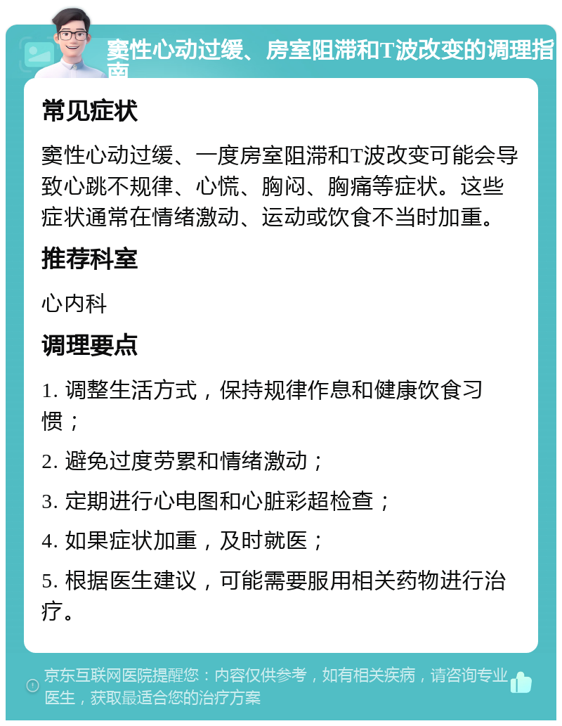 窦性心动过缓、房室阻滞和T波改变的调理指南 常见症状 窦性心动过缓、一度房室阻滞和T波改变可能会导致心跳不规律、心慌、胸闷、胸痛等症状。这些症状通常在情绪激动、运动或饮食不当时加重。 推荐科室 心内科 调理要点 1. 调整生活方式，保持规律作息和健康饮食习惯； 2. 避免过度劳累和情绪激动； 3. 定期进行心电图和心脏彩超检查； 4. 如果症状加重，及时就医； 5. 根据医生建议，可能需要服用相关药物进行治疗。