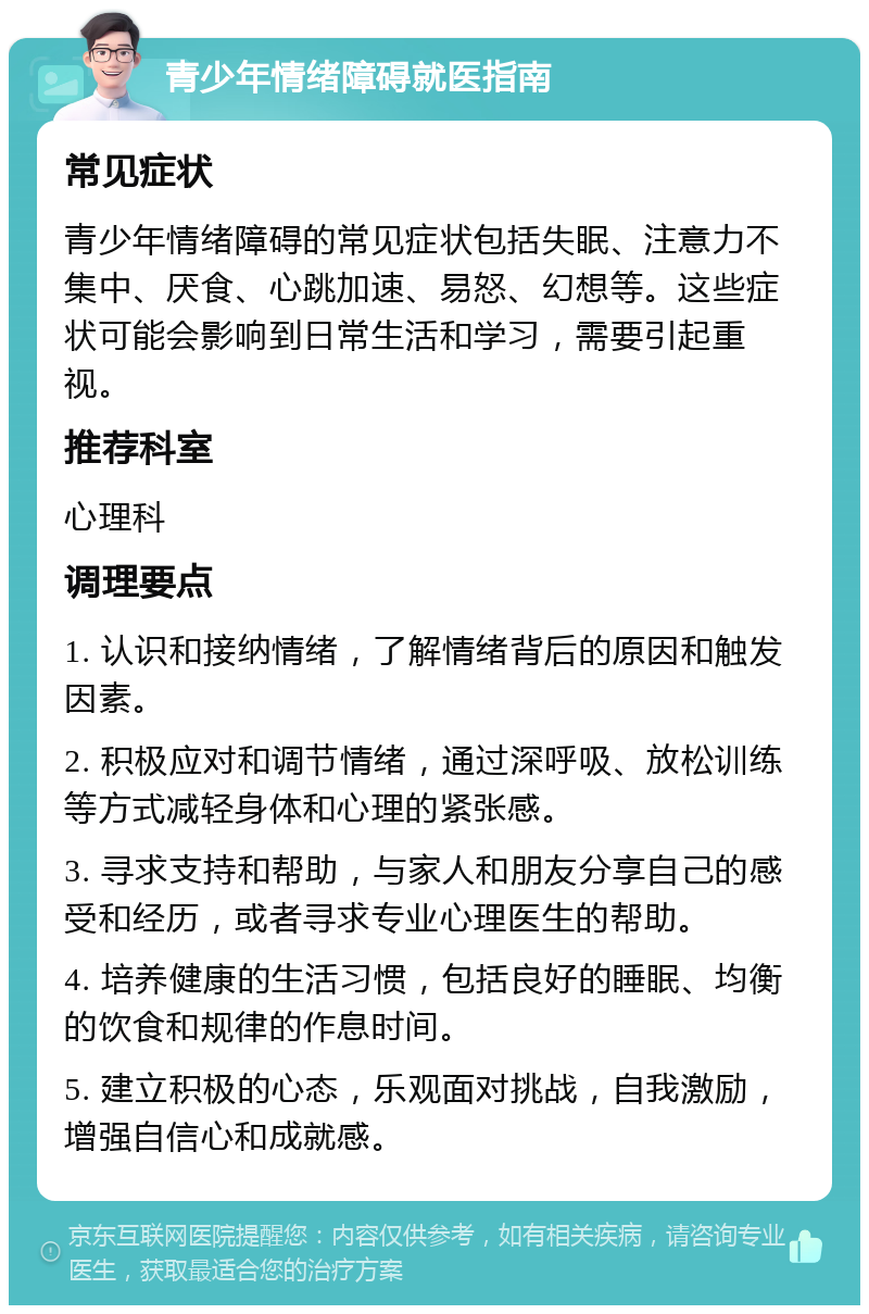 青少年情绪障碍就医指南 常见症状 青少年情绪障碍的常见症状包括失眠、注意力不集中、厌食、心跳加速、易怒、幻想等。这些症状可能会影响到日常生活和学习，需要引起重视。 推荐科室 心理科 调理要点 1. 认识和接纳情绪，了解情绪背后的原因和触发因素。 2. 积极应对和调节情绪，通过深呼吸、放松训练等方式减轻身体和心理的紧张感。 3. 寻求支持和帮助，与家人和朋友分享自己的感受和经历，或者寻求专业心理医生的帮助。 4. 培养健康的生活习惯，包括良好的睡眠、均衡的饮食和规律的作息时间。 5. 建立积极的心态，乐观面对挑战，自我激励，增强自信心和成就感。