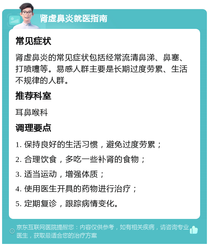 肾虚鼻炎就医指南 常见症状 肾虚鼻炎的常见症状包括经常流清鼻涕、鼻塞、打喷嚏等。易感人群主要是长期过度劳累、生活不规律的人群。 推荐科室 耳鼻喉科 调理要点 1. 保持良好的生活习惯，避免过度劳累； 2. 合理饮食，多吃一些补肾的食物； 3. 适当运动，增强体质； 4. 使用医生开具的药物进行治疗； 5. 定期复诊，跟踪病情变化。