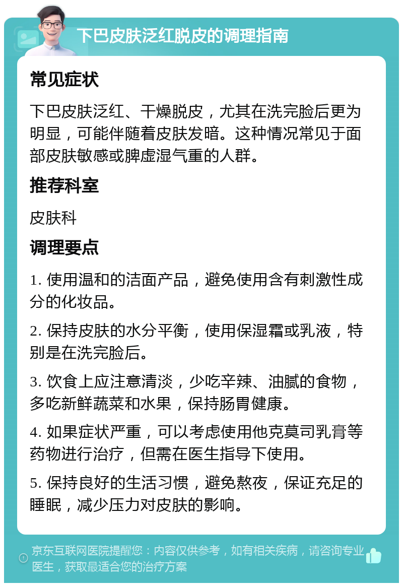 下巴皮肤泛红脱皮的调理指南 常见症状 下巴皮肤泛红、干燥脱皮，尤其在洗完脸后更为明显，可能伴随着皮肤发暗。这种情况常见于面部皮肤敏感或脾虚湿气重的人群。 推荐科室 皮肤科 调理要点 1. 使用温和的洁面产品，避免使用含有刺激性成分的化妆品。 2. 保持皮肤的水分平衡，使用保湿霜或乳液，特别是在洗完脸后。 3. 饮食上应注意清淡，少吃辛辣、油腻的食物，多吃新鲜蔬菜和水果，保持肠胃健康。 4. 如果症状严重，可以考虑使用他克莫司乳膏等药物进行治疗，但需在医生指导下使用。 5. 保持良好的生活习惯，避免熬夜，保证充足的睡眠，减少压力对皮肤的影响。