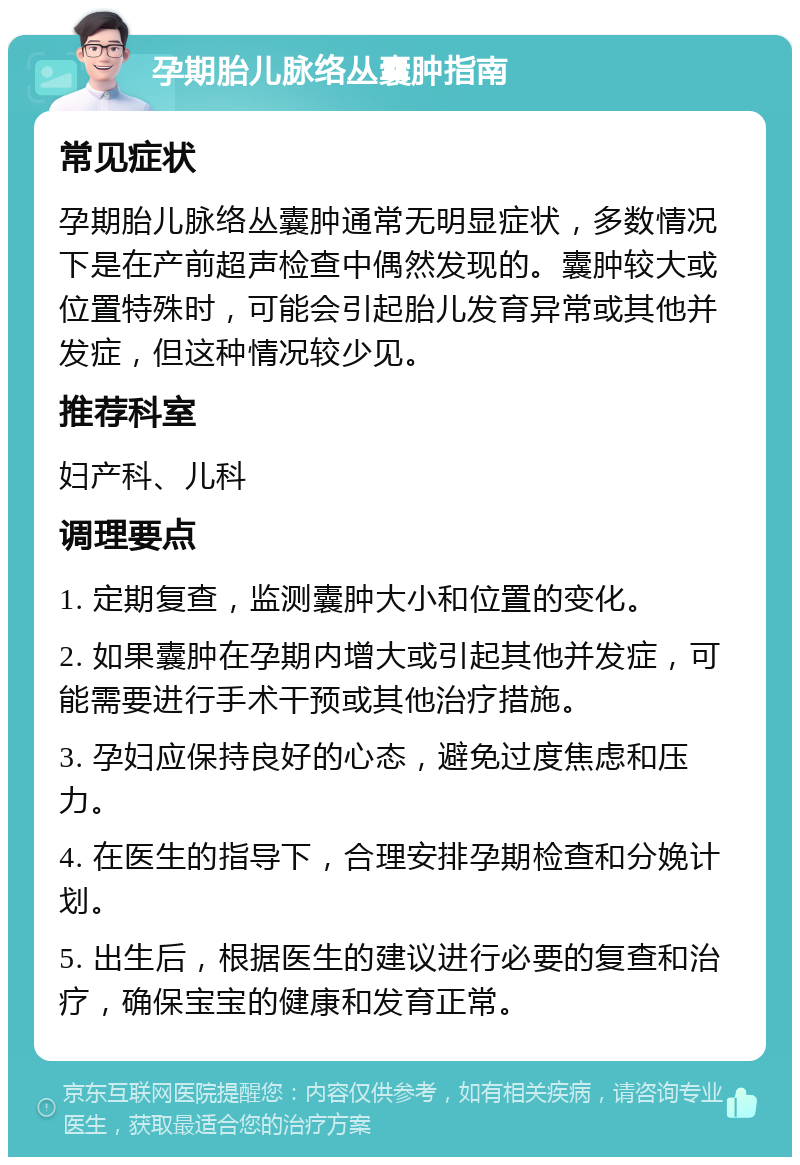 孕期胎儿脉络丛囊肿指南 常见症状 孕期胎儿脉络丛囊肿通常无明显症状，多数情况下是在产前超声检查中偶然发现的。囊肿较大或位置特殊时，可能会引起胎儿发育异常或其他并发症，但这种情况较少见。 推荐科室 妇产科、儿科 调理要点 1. 定期复查，监测囊肿大小和位置的变化。 2. 如果囊肿在孕期内增大或引起其他并发症，可能需要进行手术干预或其他治疗措施。 3. 孕妇应保持良好的心态，避免过度焦虑和压力。 4. 在医生的指导下，合理安排孕期检查和分娩计划。 5. 出生后，根据医生的建议进行必要的复查和治疗，确保宝宝的健康和发育正常。