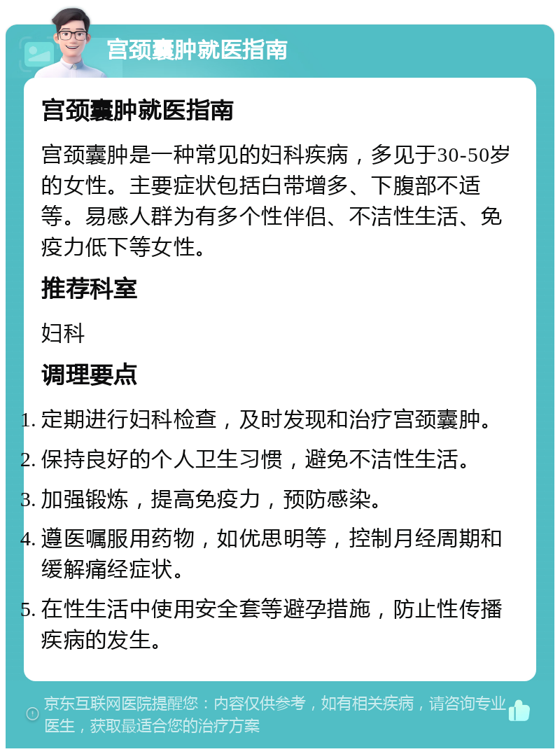 宫颈囊肿就医指南 宫颈囊肿就医指南 宫颈囊肿是一种常见的妇科疾病，多见于30-50岁的女性。主要症状包括白带增多、下腹部不适等。易感人群为有多个性伴侣、不洁性生活、免疫力低下等女性。 推荐科室 妇科 调理要点 定期进行妇科检查，及时发现和治疗宫颈囊肿。 保持良好的个人卫生习惯，避免不洁性生活。 加强锻炼，提高免疫力，预防感染。 遵医嘱服用药物，如优思明等，控制月经周期和缓解痛经症状。 在性生活中使用安全套等避孕措施，防止性传播疾病的发生。