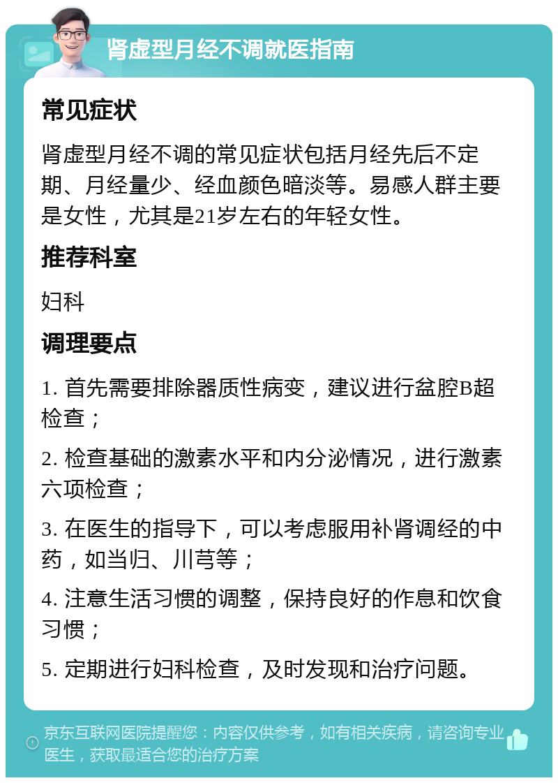 肾虚型月经不调就医指南 常见症状 肾虚型月经不调的常见症状包括月经先后不定期、月经量少、经血颜色暗淡等。易感人群主要是女性，尤其是21岁左右的年轻女性。 推荐科室 妇科 调理要点 1. 首先需要排除器质性病变，建议进行盆腔B超检查； 2. 检查基础的激素水平和内分泌情况，进行激素六项检查； 3. 在医生的指导下，可以考虑服用补肾调经的中药，如当归、川芎等； 4. 注意生活习惯的调整，保持良好的作息和饮食习惯； 5. 定期进行妇科检查，及时发现和治疗问题。