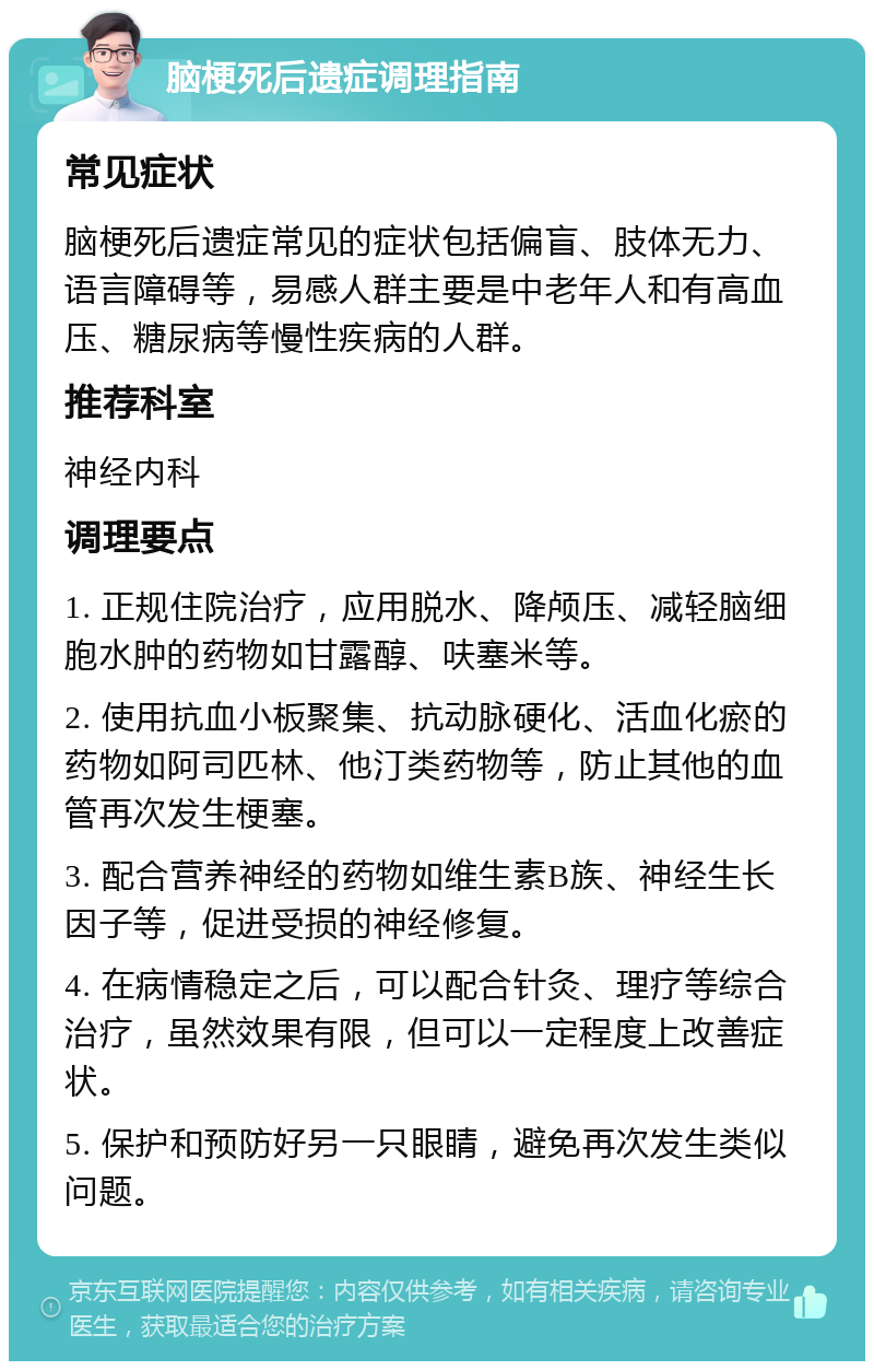 脑梗死后遗症调理指南 常见症状 脑梗死后遗症常见的症状包括偏盲、肢体无力、语言障碍等，易感人群主要是中老年人和有高血压、糖尿病等慢性疾病的人群。 推荐科室 神经内科 调理要点 1. 正规住院治疗，应用脱水、降颅压、减轻脑细胞水肿的药物如甘露醇、呋塞米等。 2. 使用抗血小板聚集、抗动脉硬化、活血化瘀的药物如阿司匹林、他汀类药物等，防止其他的血管再次发生梗塞。 3. 配合营养神经的药物如维生素B族、神经生长因子等，促进受损的神经修复。 4. 在病情稳定之后，可以配合针灸、理疗等综合治疗，虽然效果有限，但可以一定程度上改善症状。 5. 保护和预防好另一只眼睛，避免再次发生类似问题。