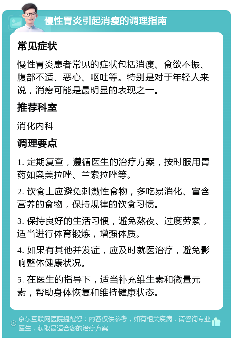 慢性胃炎引起消瘦的调理指南 常见症状 慢性胃炎患者常见的症状包括消瘦、食欲不振、腹部不适、恶心、呕吐等。特别是对于年轻人来说，消瘦可能是最明显的表现之一。 推荐科室 消化内科 调理要点 1. 定期复查，遵循医生的治疗方案，按时服用胃药如奥美拉唑、兰索拉唑等。 2. 饮食上应避免刺激性食物，多吃易消化、富含营养的食物，保持规律的饮食习惯。 3. 保持良好的生活习惯，避免熬夜、过度劳累，适当进行体育锻炼，增强体质。 4. 如果有其他并发症，应及时就医治疗，避免影响整体健康状况。 5. 在医生的指导下，适当补充维生素和微量元素，帮助身体恢复和维持健康状态。