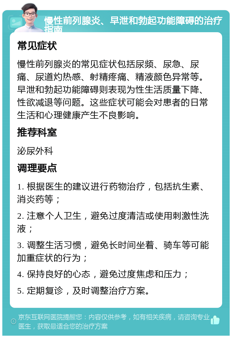 慢性前列腺炎、早泄和勃起功能障碍的治疗指南 常见症状 慢性前列腺炎的常见症状包括尿频、尿急、尿痛、尿道灼热感、射精疼痛、精液颜色异常等。早泄和勃起功能障碍则表现为性生活质量下降、性欲减退等问题。这些症状可能会对患者的日常生活和心理健康产生不良影响。 推荐科室 泌尿外科 调理要点 1. 根据医生的建议进行药物治疗，包括抗生素、消炎药等； 2. 注意个人卫生，避免过度清洁或使用刺激性洗液； 3. 调整生活习惯，避免长时间坐着、骑车等可能加重症状的行为； 4. 保持良好的心态，避免过度焦虑和压力； 5. 定期复诊，及时调整治疗方案。