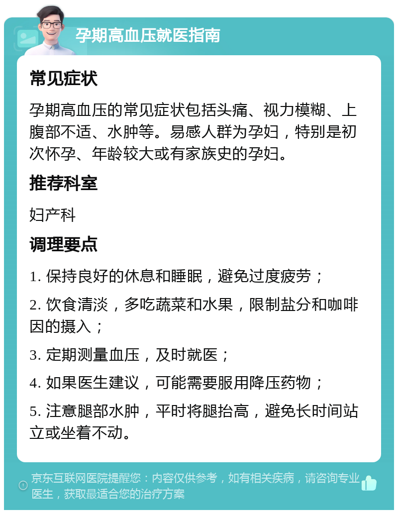 孕期高血压就医指南 常见症状 孕期高血压的常见症状包括头痛、视力模糊、上腹部不适、水肿等。易感人群为孕妇，特别是初次怀孕、年龄较大或有家族史的孕妇。 推荐科室 妇产科 调理要点 1. 保持良好的休息和睡眠，避免过度疲劳； 2. 饮食清淡，多吃蔬菜和水果，限制盐分和咖啡因的摄入； 3. 定期测量血压，及时就医； 4. 如果医生建议，可能需要服用降压药物； 5. 注意腿部水肿，平时将腿抬高，避免长时间站立或坐着不动。