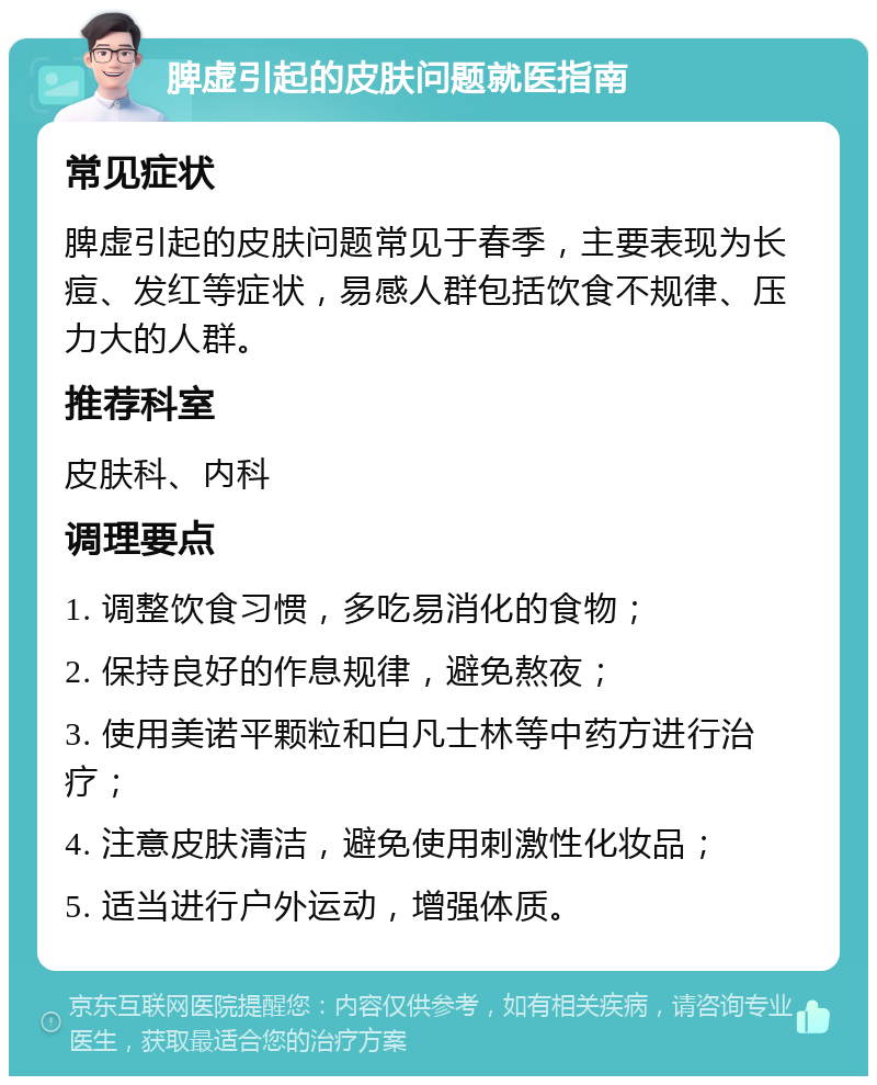 脾虚引起的皮肤问题就医指南 常见症状 脾虚引起的皮肤问题常见于春季，主要表现为长痘、发红等症状，易感人群包括饮食不规律、压力大的人群。 推荐科室 皮肤科、内科 调理要点 1. 调整饮食习惯，多吃易消化的食物； 2. 保持良好的作息规律，避免熬夜； 3. 使用美诺平颗粒和白凡士林等中药方进行治疗； 4. 注意皮肤清洁，避免使用刺激性化妆品； 5. 适当进行户外运动，增强体质。