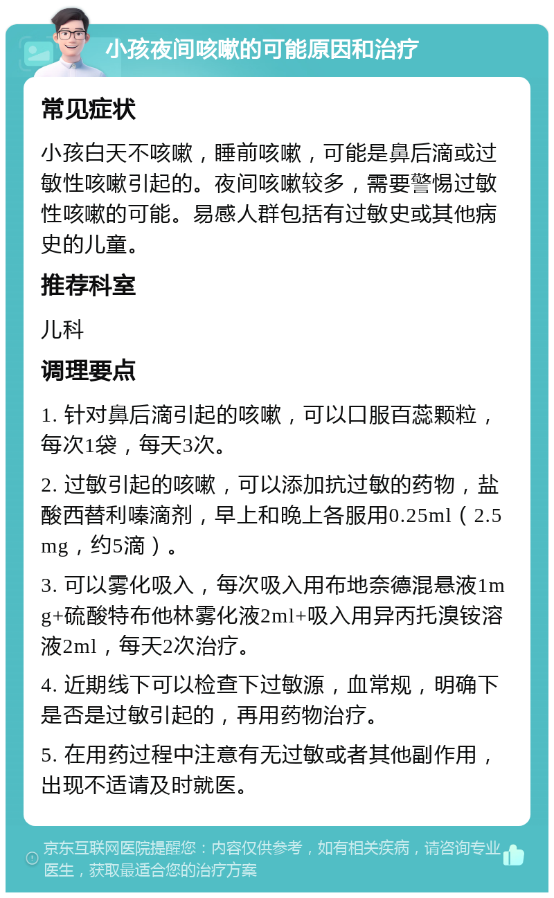 小孩夜间咳嗽的可能原因和治疗 常见症状 小孩白天不咳嗽，睡前咳嗽，可能是鼻后滴或过敏性咳嗽引起的。夜间咳嗽较多，需要警惕过敏性咳嗽的可能。易感人群包括有过敏史或其他病史的儿童。 推荐科室 儿科 调理要点 1. 针对鼻后滴引起的咳嗽，可以口服百蕊颗粒，每次1袋，每天3次。 2. 过敏引起的咳嗽，可以添加抗过敏的药物，盐酸西替利嗪滴剂，早上和晚上各服用0.25ml（2.5mg，约5滴）。 3. 可以雾化吸入，每次吸入用布地奈德混悬液1mg+硫酸特布他林雾化液2ml+吸入用异丙托溴铵溶液2ml，每天2次治疗。 4. 近期线下可以检查下过敏源，血常规，明确下是否是过敏引起的，再用药物治疗。 5. 在用药过程中注意有无过敏或者其他副作用，出现不适请及时就医。