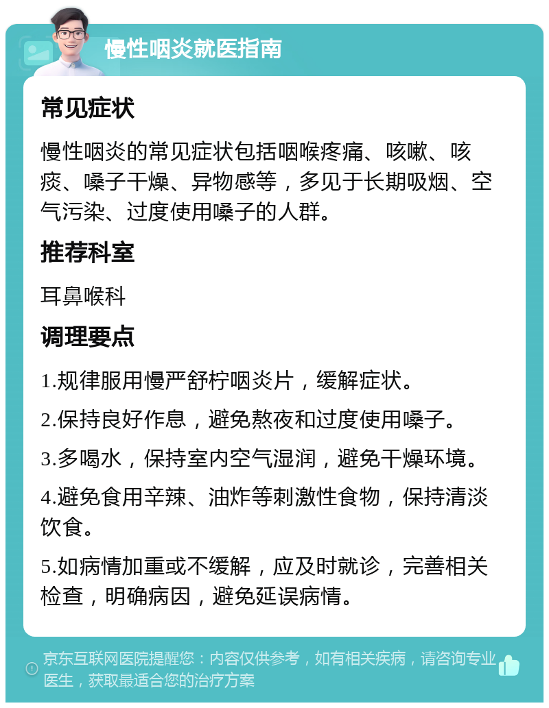 慢性咽炎就医指南 常见症状 慢性咽炎的常见症状包括咽喉疼痛、咳嗽、咳痰、嗓子干燥、异物感等，多见于长期吸烟、空气污染、过度使用嗓子的人群。 推荐科室 耳鼻喉科 调理要点 1.规律服用慢严舒柠咽炎片，缓解症状。 2.保持良好作息，避免熬夜和过度使用嗓子。 3.多喝水，保持室内空气湿润，避免干燥环境。 4.避免食用辛辣、油炸等刺激性食物，保持清淡饮食。 5.如病情加重或不缓解，应及时就诊，完善相关检查，明确病因，避免延误病情。