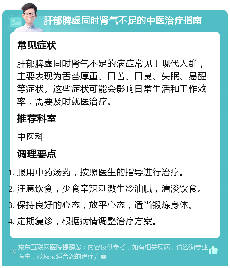 肝郁脾虚同时肾气不足的中医治疗指南 常见症状 肝郁脾虚同时肾气不足的病症常见于现代人群，主要表现为舌苔厚重、口苦、口臭、失眠、易醒等症状。这些症状可能会影响日常生活和工作效率，需要及时就医治疗。 推荐科室 中医科 调理要点 服用中药汤药，按照医生的指导进行治疗。 注意饮食，少食辛辣刺激生冷油腻，清淡饮食。 保持良好的心态，放平心态，适当锻炼身体。 定期复诊，根据病情调整治疗方案。