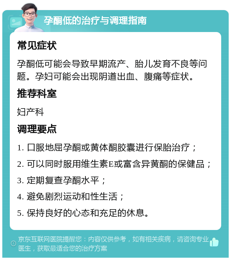 孕酮低的治疗与调理指南 常见症状 孕酮低可能会导致早期流产、胎儿发育不良等问题。孕妇可能会出现阴道出血、腹痛等症状。 推荐科室 妇产科 调理要点 1. 口服地屈孕酮或黄体酮胶囊进行保胎治疗； 2. 可以同时服用维生素E或富含异黄酮的保健品； 3. 定期复查孕酮水平； 4. 避免剧烈运动和性生活； 5. 保持良好的心态和充足的休息。