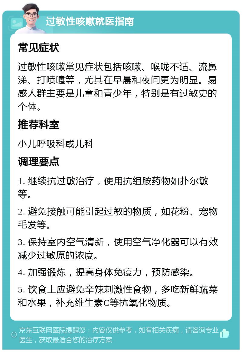 过敏性咳嗽就医指南 常见症状 过敏性咳嗽常见症状包括咳嗽、喉咙不适、流鼻涕、打喷嚏等，尤其在早晨和夜间更为明显。易感人群主要是儿童和青少年，特别是有过敏史的个体。 推荐科室 小儿呼吸科或儿科 调理要点 1. 继续抗过敏治疗，使用抗组胺药物如扑尔敏等。 2. 避免接触可能引起过敏的物质，如花粉、宠物毛发等。 3. 保持室内空气清新，使用空气净化器可以有效减少过敏原的浓度。 4. 加强锻炼，提高身体免疫力，预防感染。 5. 饮食上应避免辛辣刺激性食物，多吃新鲜蔬菜和水果，补充维生素C等抗氧化物质。