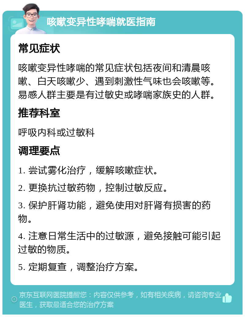 咳嗽变异性哮喘就医指南 常见症状 咳嗽变异性哮喘的常见症状包括夜间和清晨咳嗽、白天咳嗽少、遇到刺激性气味也会咳嗽等。易感人群主要是有过敏史或哮喘家族史的人群。 推荐科室 呼吸内科或过敏科 调理要点 1. 尝试雾化治疗，缓解咳嗽症状。 2. 更换抗过敏药物，控制过敏反应。 3. 保护肝肾功能，避免使用对肝肾有损害的药物。 4. 注意日常生活中的过敏源，避免接触可能引起过敏的物质。 5. 定期复查，调整治疗方案。